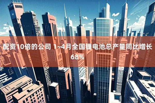 配资10倍的公司 1~4月全国锂电池总产量同比增长68%