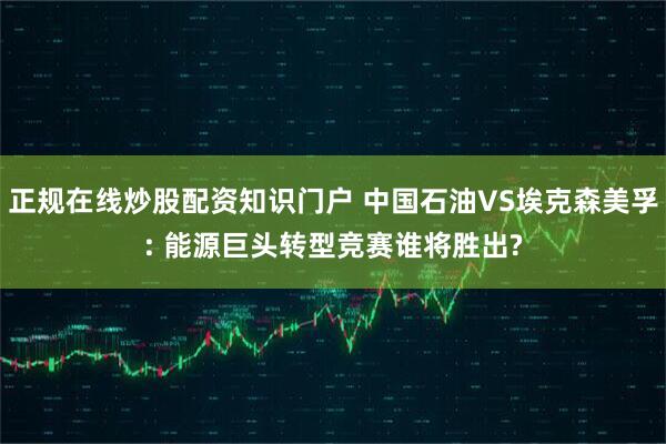 正规在线炒股配资知识门户 中国石油VS埃克森美孚: 能源巨头转型竞赛谁将胜出?