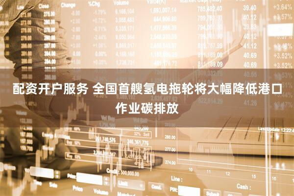 配资开户服务 全国首艘氢电拖轮将大幅降低港口作业碳排放