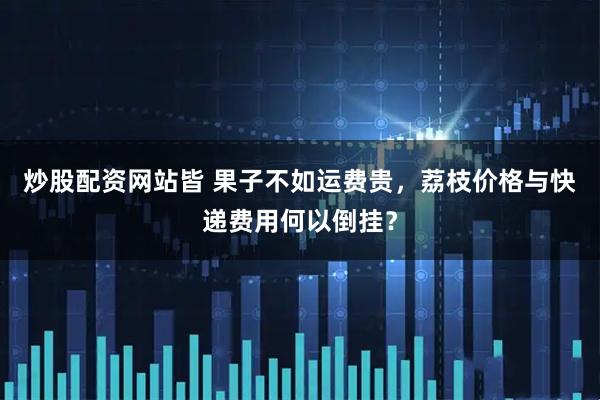 炒股配资网站皆 果子不如运费贵，荔枝价格与快递费用何以倒挂？