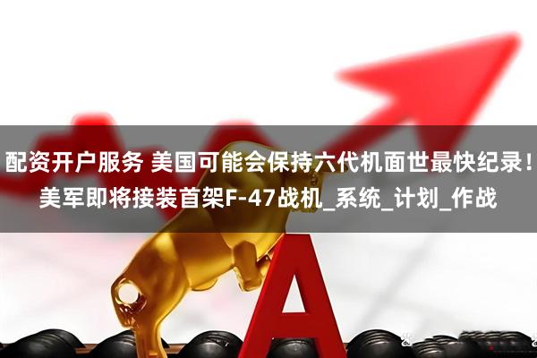 配资开户服务 美国可能会保持六代机面世最快纪录！美军即将接装首架F-47战机_系统_计划_作战