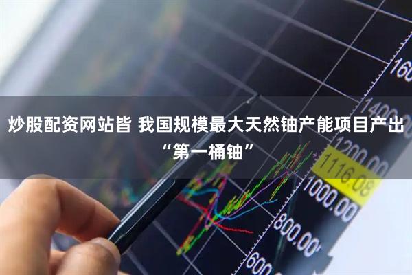 炒股配资网站皆 我国规模最大天然铀产能项目产出“第一桶铀”