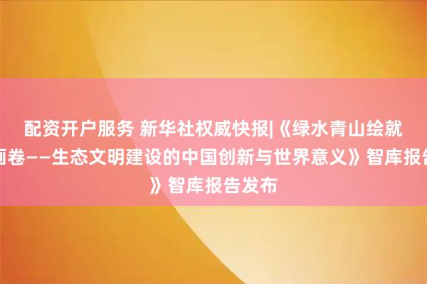 配资开户服务 新华社权威快报|《绿水青山绘就美丽画卷——生态文明建设的中国创新与世界意义》智库报告发布