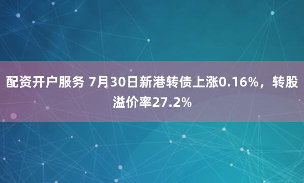 配资开户服务 7月30日新港转债上涨0.16%，转股溢价率27.2%