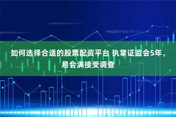 如何选择合适的股票配资平台 执掌证监会5年，易会满接受调查