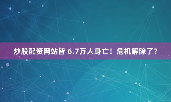 炒股配资网站皆 6.7万人身亡！危机解除了？