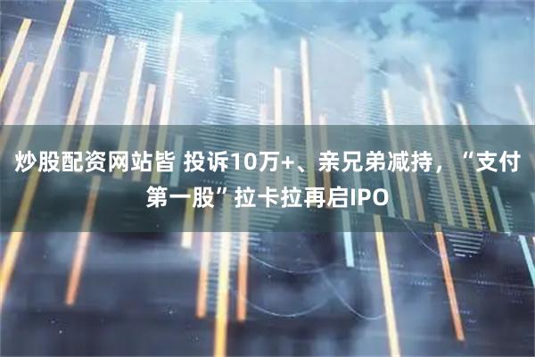 炒股配资网站皆 投诉10万+、亲兄弟减持，“支付第一股”拉卡拉再启IPO