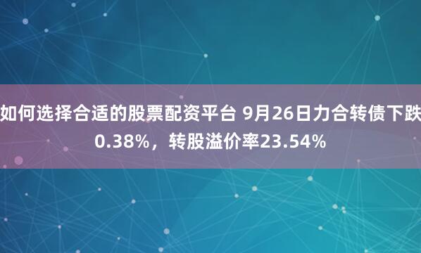 如何选择合适的股票配资平台 9月26日力合转债下跌0.38%，转股溢价率23.54%