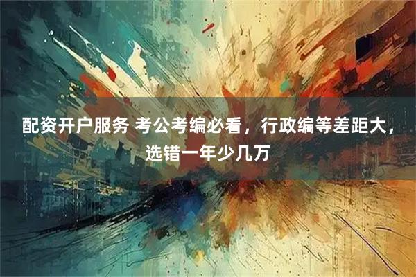 配资开户服务 考公考编必看，行政编等差距大，选错一年少几万